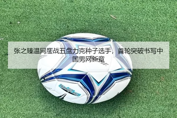 张之臻温网鏖战五盘力克种子选手，首轮突破书写中国男网新章